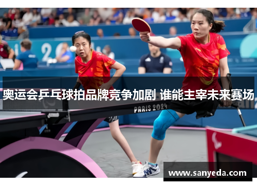 奥运会乒乓球拍品牌竞争加剧 谁能主宰未来赛场